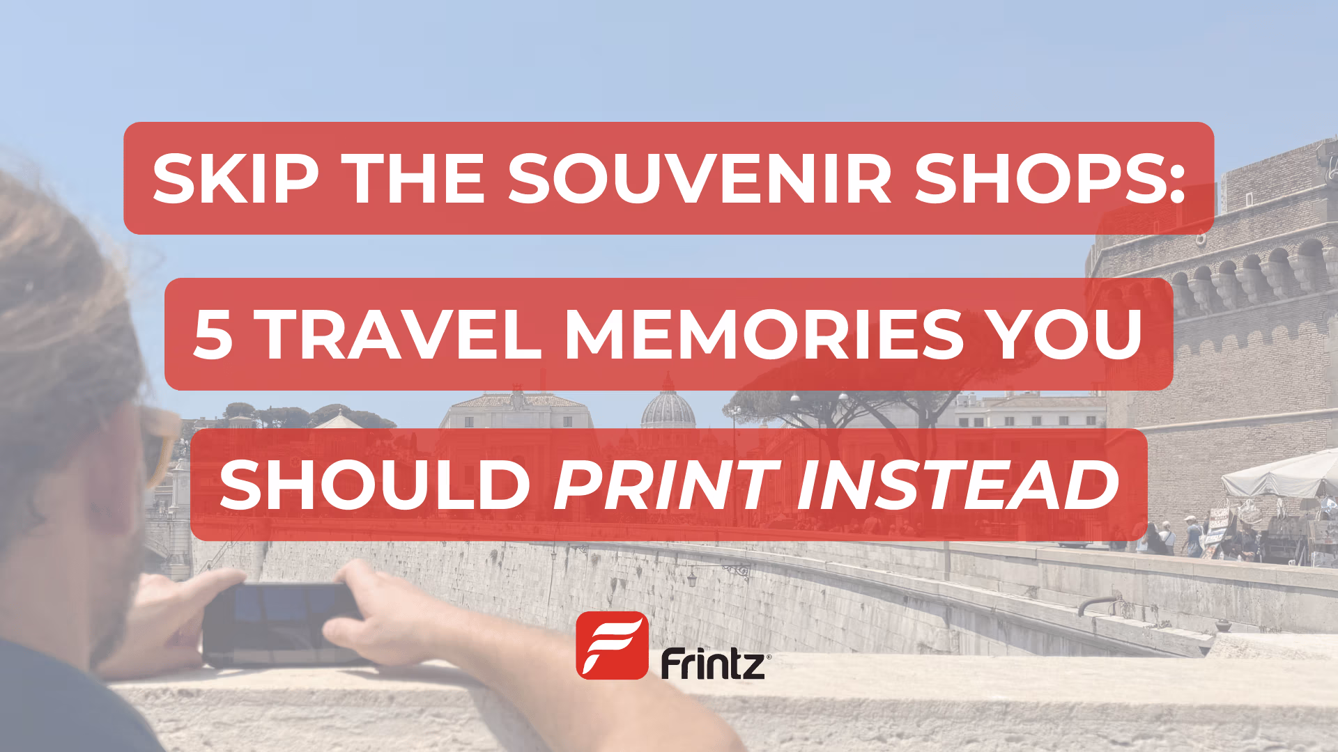 A man takes a photo with his phone of a classic Roman landmark. Text overlay reads: "Skip the Souvenir Shops: 5 Travel Memories Your Should Print Instead"